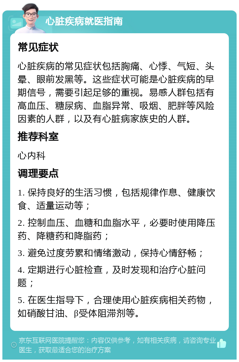 心脏疾病就医指南 常见症状 心脏疾病的常见症状包括胸痛、心悸、气短、头晕、眼前发黑等。这些症状可能是心脏疾病的早期信号，需要引起足够的重视。易感人群包括有高血压、糖尿病、血脂异常、吸烟、肥胖等风险因素的人群，以及有心脏病家族史的人群。 推荐科室 心内科 调理要点 1. 保持良好的生活习惯，包括规律作息、健康饮食、适量运动等； 2. 控制血压、血糖和血脂水平，必要时使用降压药、降糖药和降脂药； 3. 避免过度劳累和情绪激动，保持心情舒畅； 4. 定期进行心脏检查，及时发现和治疗心脏问题； 5. 在医生指导下，合理使用心脏疾病相关药物，如硝酸甘油、β受体阻滞剂等。