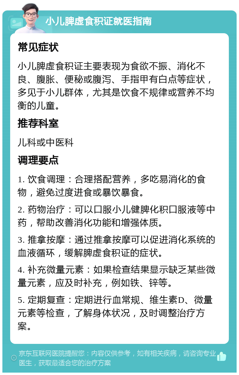 小儿脾虚食积证就医指南 常见症状 小儿脾虚食积证主要表现为食欲不振、消化不良、腹胀、便秘或腹泻、手指甲有白点等症状，多见于小儿群体，尤其是饮食不规律或营养不均衡的儿童。 推荐科室 儿科或中医科 调理要点 1. 饮食调理：合理搭配营养，多吃易消化的食物，避免过度进食或暴饮暴食。 2. 药物治疗：可以口服小儿健脾化积口服液等中药，帮助改善消化功能和增强体质。 3. 推拿按摩：通过推拿按摩可以促进消化系统的血液循环，缓解脾虚食积证的症状。 4. 补充微量元素：如果检查结果显示缺乏某些微量元素，应及时补充，例如铁、锌等。 5. 定期复查：定期进行血常规、维生素D、微量元素等检查，了解身体状况，及时调整治疗方案。