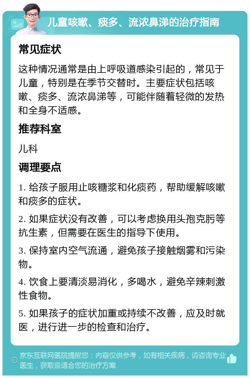 儿童咳嗽、痰多、流浓鼻涕的治疗指南 常见症状 这种情况通常是由上呼吸道感染引起的，常见于儿童，特别是在季节交替时。主要症状包括咳嗽、痰多、流浓鼻涕等，可能伴随着轻微的发热和全身不适感。 推荐科室 儿科 调理要点 1. 给孩子服用止咳糖浆和化痰药，帮助缓解咳嗽和痰多的症状。 2. 如果症状没有改善，可以考虑换用头孢克肟等抗生素，但需要在医生的指导下使用。 3. 保持室内空气流通，避免孩子接触烟雾和污染物。 4. 饮食上要清淡易消化，多喝水，避免辛辣刺激性食物。 5. 如果孩子的症状加重或持续不改善，应及时就医，进行进一步的检查和治疗。