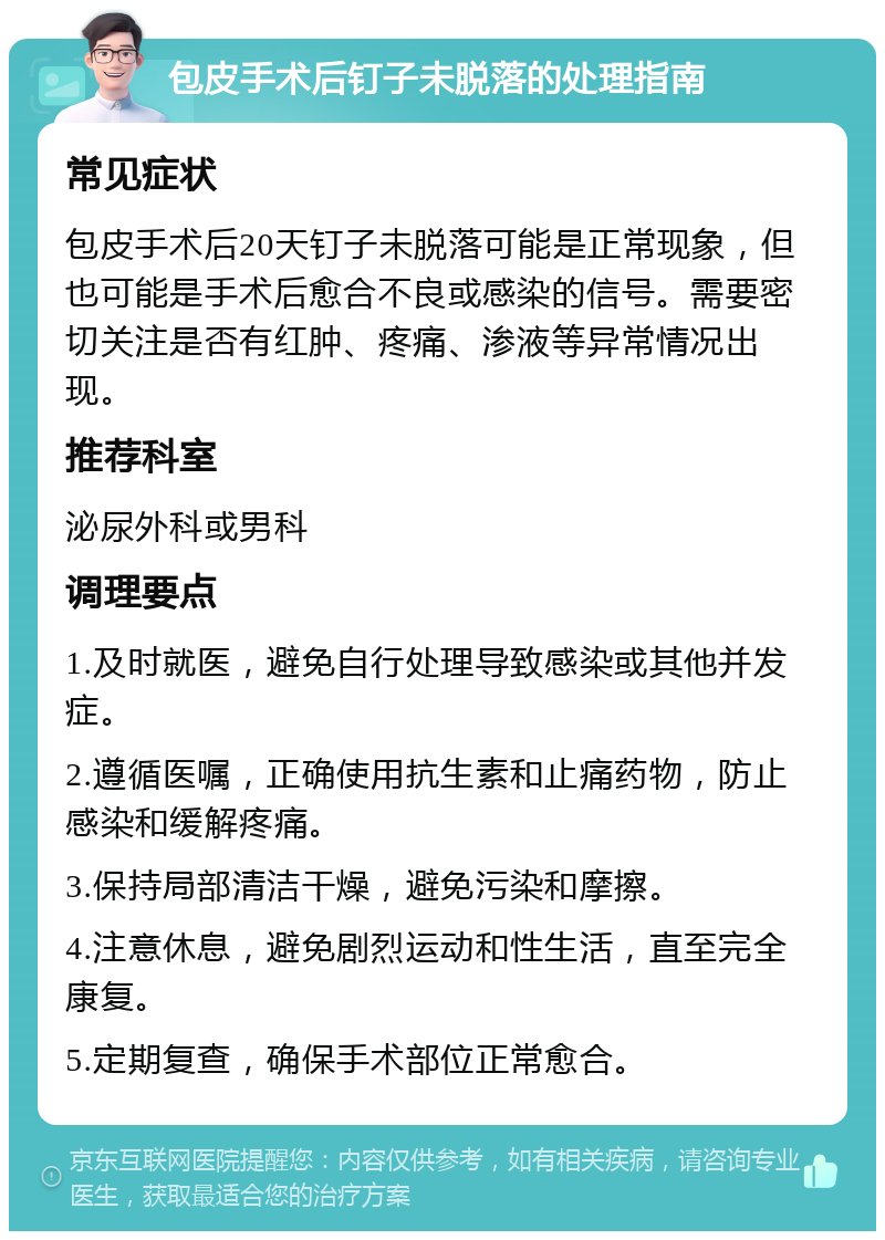 包皮手术后钉子未脱落的处理指南 常见症状 包皮手术后20天钉子未脱落可能是正常现象，但也可能是手术后愈合不良或感染的信号。需要密切关注是否有红肿、疼痛、渗液等异常情况出现。 推荐科室 泌尿外科或男科 调理要点 1.及时就医，避免自行处理导致感染或其他并发症。 2.遵循医嘱，正确使用抗生素和止痛药物，防止感染和缓解疼痛。 3.保持局部清洁干燥，避免污染和摩擦。 4.注意休息，避免剧烈运动和性生活，直至完全康复。 5.定期复查，确保手术部位正常愈合。