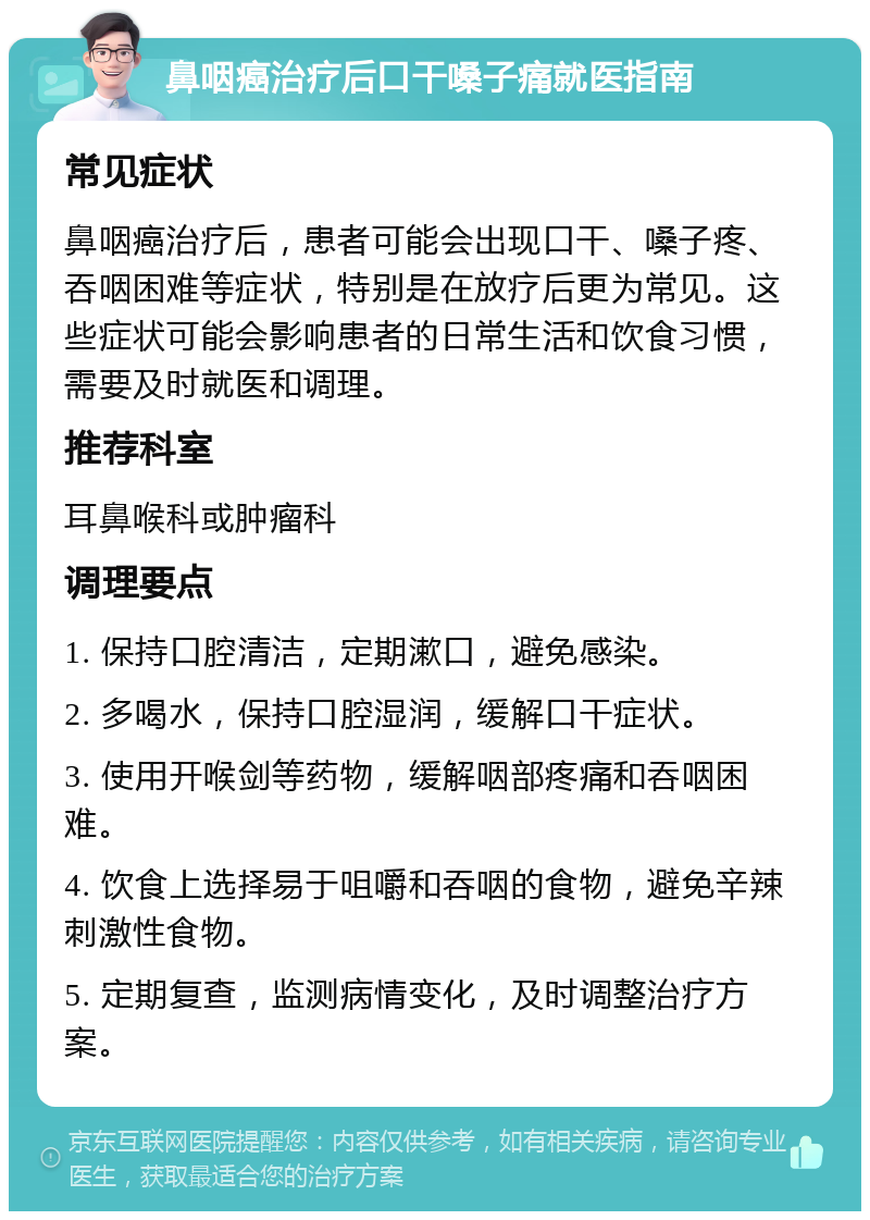 鼻咽癌治疗后口干嗓子痛就医指南 常见症状 鼻咽癌治疗后，患者可能会出现口干、嗓子疼、吞咽困难等症状，特别是在放疗后更为常见。这些症状可能会影响患者的日常生活和饮食习惯，需要及时就医和调理。 推荐科室 耳鼻喉科或肿瘤科 调理要点 1. 保持口腔清洁，定期漱口，避免感染。 2. 多喝水，保持口腔湿润，缓解口干症状。 3. 使用开喉剑等药物，缓解咽部疼痛和吞咽困难。 4. 饮食上选择易于咀嚼和吞咽的食物，避免辛辣刺激性食物。 5. 定期复查，监测病情变化，及时调整治疗方案。