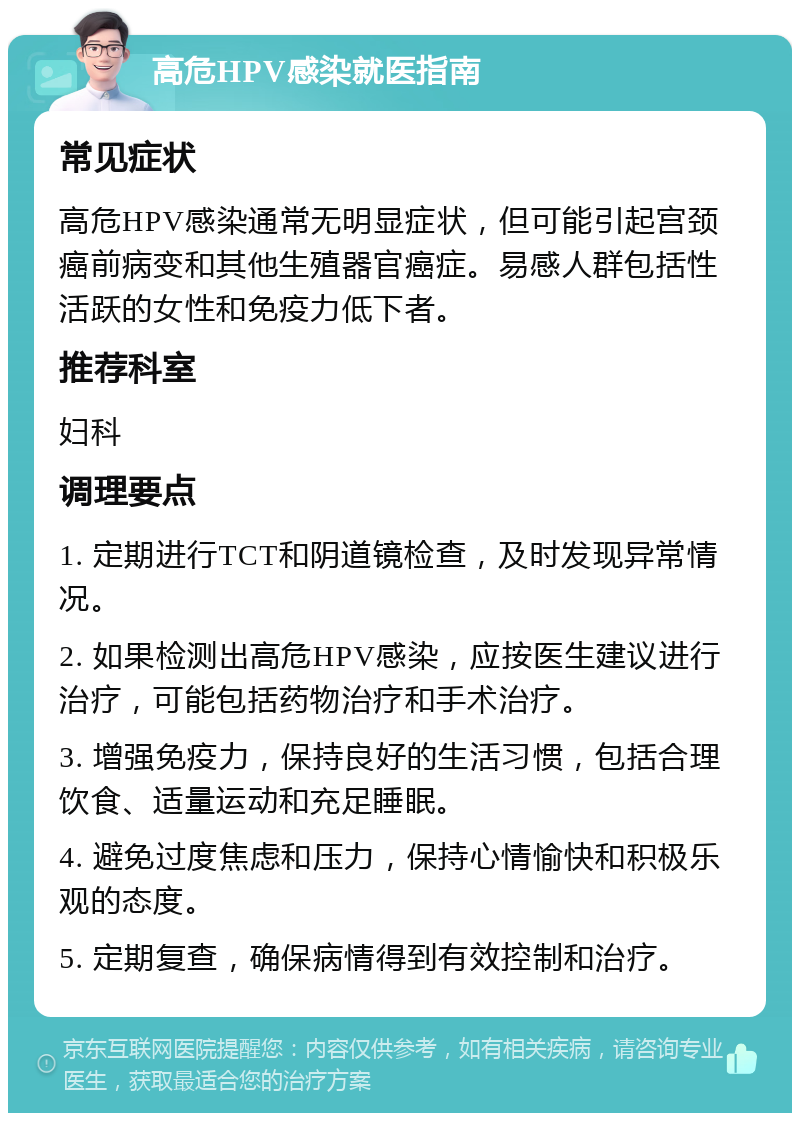 高危HPV感染就医指南 常见症状 高危HPV感染通常无明显症状，但可能引起宫颈癌前病变和其他生殖器官癌症。易感人群包括性活跃的女性和免疫力低下者。 推荐科室 妇科 调理要点 1. 定期进行TCT和阴道镜检查，及时发现异常情况。 2. 如果检测出高危HPV感染，应按医生建议进行治疗，可能包括药物治疗和手术治疗。 3. 增强免疫力，保持良好的生活习惯，包括合理饮食、适量运动和充足睡眠。 4. 避免过度焦虑和压力，保持心情愉快和积极乐观的态度。 5. 定期复查，确保病情得到有效控制和治疗。