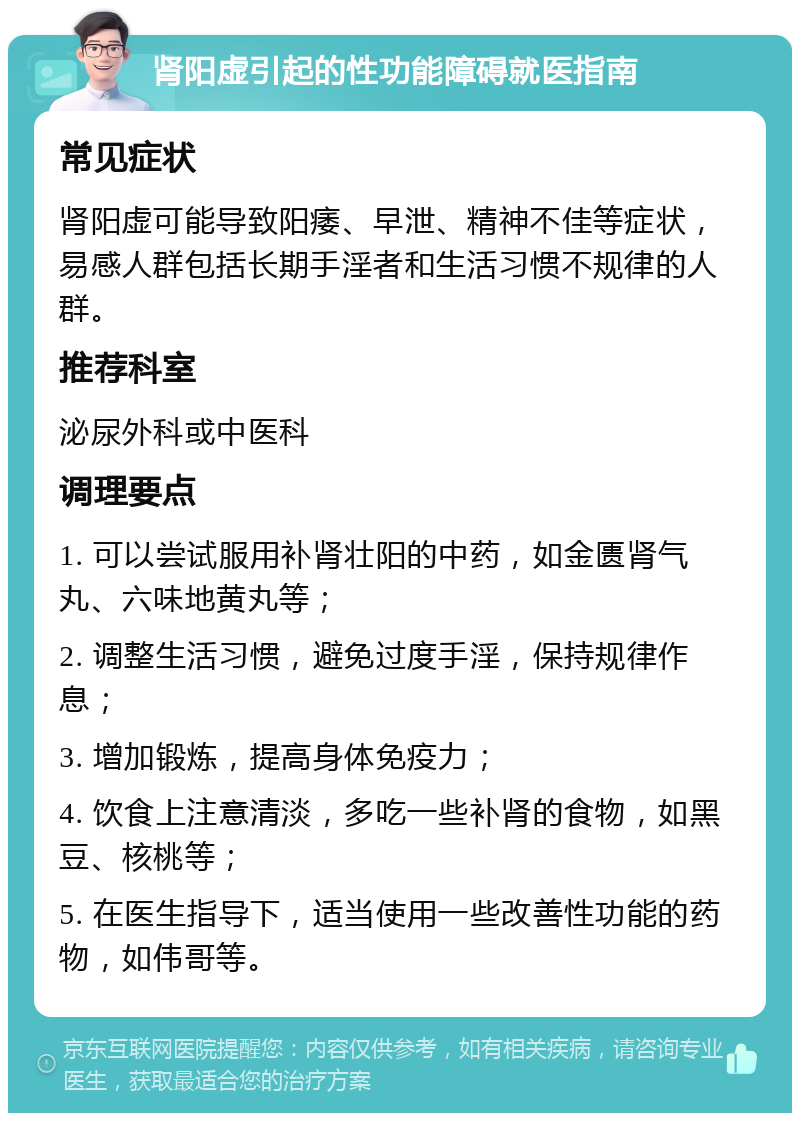 肾阳虚引起的性功能障碍就医指南 常见症状 肾阳虚可能导致阳痿、早泄、精神不佳等症状，易感人群包括长期手淫者和生活习惯不规律的人群。 推荐科室 泌尿外科或中医科 调理要点 1. 可以尝试服用补肾壮阳的中药，如金匮肾气丸、六味地黄丸等； 2. 调整生活习惯，避免过度手淫，保持规律作息； 3. 增加锻炼，提高身体免疫力； 4. 饮食上注意清淡，多吃一些补肾的食物，如黑豆、核桃等； 5. 在医生指导下，适当使用一些改善性功能的药物，如伟哥等。