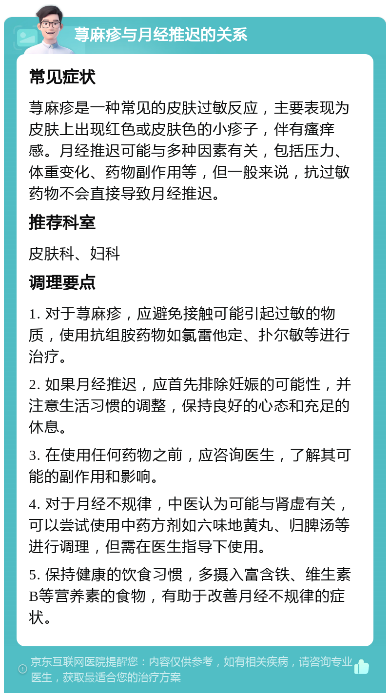 荨麻疹与月经推迟的关系 常见症状 荨麻疹是一种常见的皮肤过敏反应，主要表现为皮肤上出现红色或皮肤色的小疹子，伴有瘙痒感。月经推迟可能与多种因素有关，包括压力、体重变化、药物副作用等，但一般来说，抗过敏药物不会直接导致月经推迟。 推荐科室 皮肤科、妇科 调理要点 1. 对于荨麻疹，应避免接触可能引起过敏的物质，使用抗组胺药物如氯雷他定、扑尔敏等进行治疗。 2. 如果月经推迟，应首先排除妊娠的可能性，并注意生活习惯的调整，保持良好的心态和充足的休息。 3. 在使用任何药物之前，应咨询医生，了解其可能的副作用和影响。 4. 对于月经不规律，中医认为可能与肾虚有关，可以尝试使用中药方剂如六味地黄丸、归脾汤等进行调理，但需在医生指导下使用。 5. 保持健康的饮食习惯，多摄入富含铁、维生素B等营养素的食物，有助于改善月经不规律的症状。