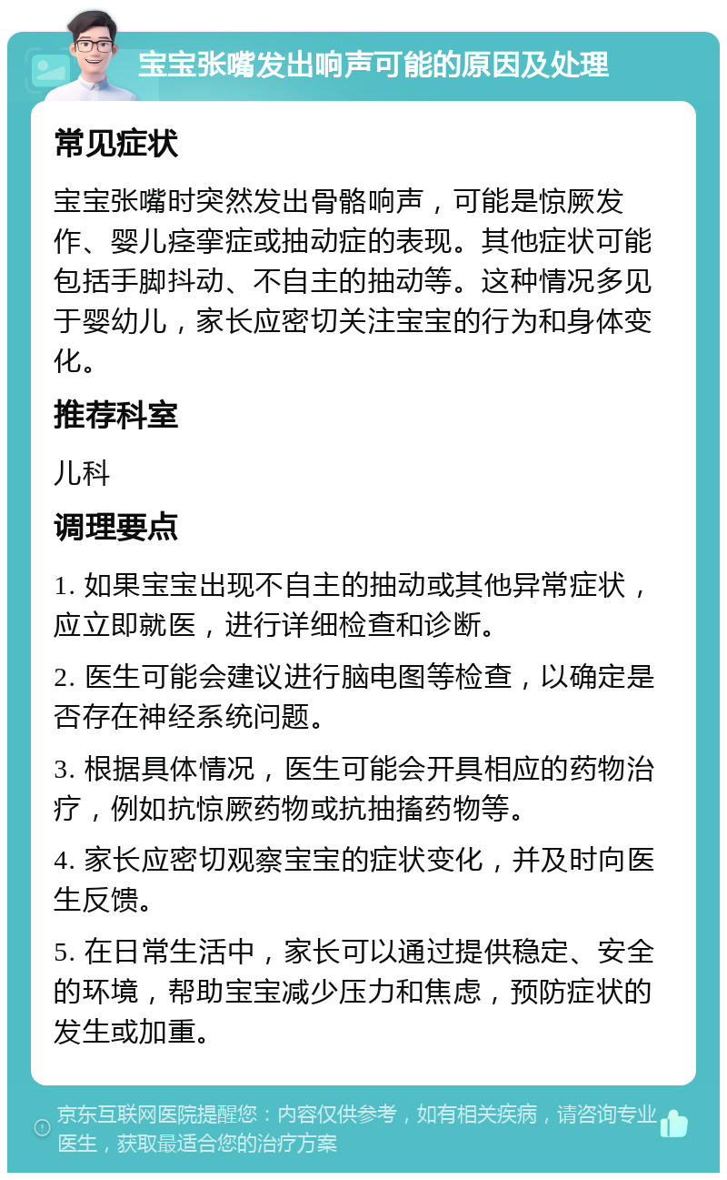 宝宝张嘴发出响声可能的原因及处理 常见症状 宝宝张嘴时突然发出骨骼响声，可能是惊厥发作、婴儿痉挛症或抽动症的表现。其他症状可能包括手脚抖动、不自主的抽动等。这种情况多见于婴幼儿，家长应密切关注宝宝的行为和身体变化。 推荐科室 儿科 调理要点 1. 如果宝宝出现不自主的抽动或其他异常症状，应立即就医，进行详细检查和诊断。 2. 医生可能会建议进行脑电图等检查，以确定是否存在神经系统问题。 3. 根据具体情况，医生可能会开具相应的药物治疗，例如抗惊厥药物或抗抽搐药物等。 4. 家长应密切观察宝宝的症状变化，并及时向医生反馈。 5. 在日常生活中，家长可以通过提供稳定、安全的环境，帮助宝宝减少压力和焦虑，预防症状的发生或加重。