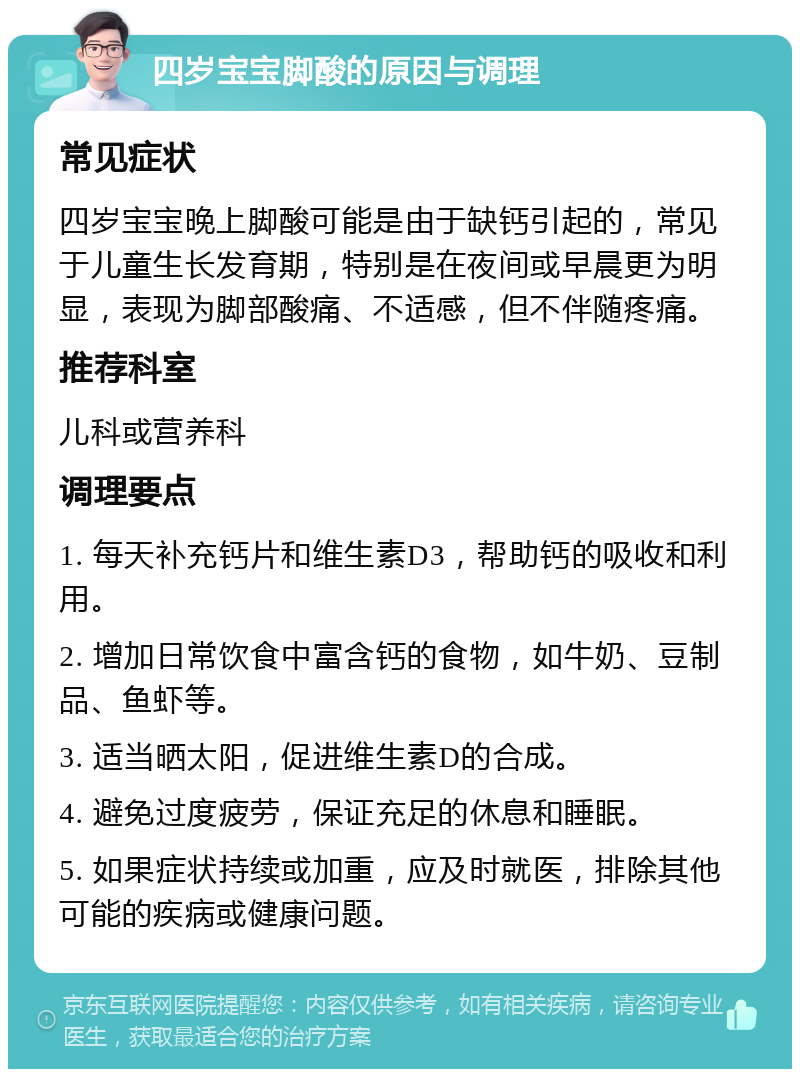 四岁宝宝脚酸的原因与调理 常见症状 四岁宝宝晚上脚酸可能是由于缺钙引起的，常见于儿童生长发育期，特别是在夜间或早晨更为明显，表现为脚部酸痛、不适感，但不伴随疼痛。 推荐科室 儿科或营养科 调理要点 1. 每天补充钙片和维生素D3，帮助钙的吸收和利用。 2. 增加日常饮食中富含钙的食物，如牛奶、豆制品、鱼虾等。 3. 适当晒太阳，促进维生素D的合成。 4. 避免过度疲劳，保证充足的休息和睡眠。 5. 如果症状持续或加重，应及时就医，排除其他可能的疾病或健康问题。