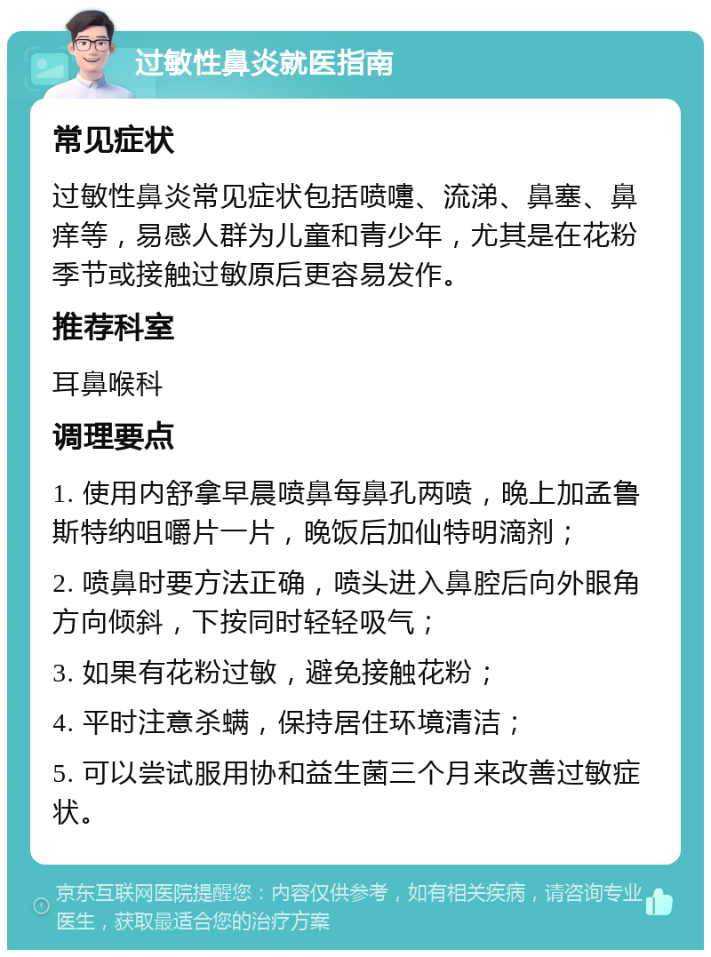 过敏性鼻炎就医指南 常见症状 过敏性鼻炎常见症状包括喷嚏、流涕、鼻塞、鼻痒等，易感人群为儿童和青少年，尤其是在花粉季节或接触过敏原后更容易发作。 推荐科室 耳鼻喉科 调理要点 1. 使用内舒拿早晨喷鼻每鼻孔两喷，晚上加孟鲁斯特纳咀嚼片一片，晚饭后加仙特明滴剂； 2. 喷鼻时要方法正确，喷头进入鼻腔后向外眼角方向倾斜，下按同时轻轻吸气； 3. 如果有花粉过敏，避免接触花粉； 4. 平时注意杀螨，保持居住环境清洁； 5. 可以尝试服用协和益生菌三个月来改善过敏症状。