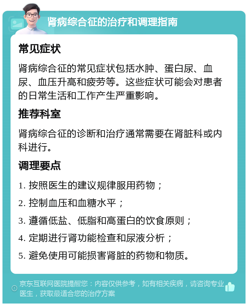 肾病综合征的治疗和调理指南 常见症状 肾病综合征的常见症状包括水肿、蛋白尿、血尿、血压升高和疲劳等。这些症状可能会对患者的日常生活和工作产生严重影响。 推荐科室 肾病综合征的诊断和治疗通常需要在肾脏科或内科进行。 调理要点 1. 按照医生的建议规律服用药物； 2. 控制血压和血糖水平； 3. 遵循低盐、低脂和高蛋白的饮食原则； 4. 定期进行肾功能检查和尿液分析； 5. 避免使用可能损害肾脏的药物和物质。