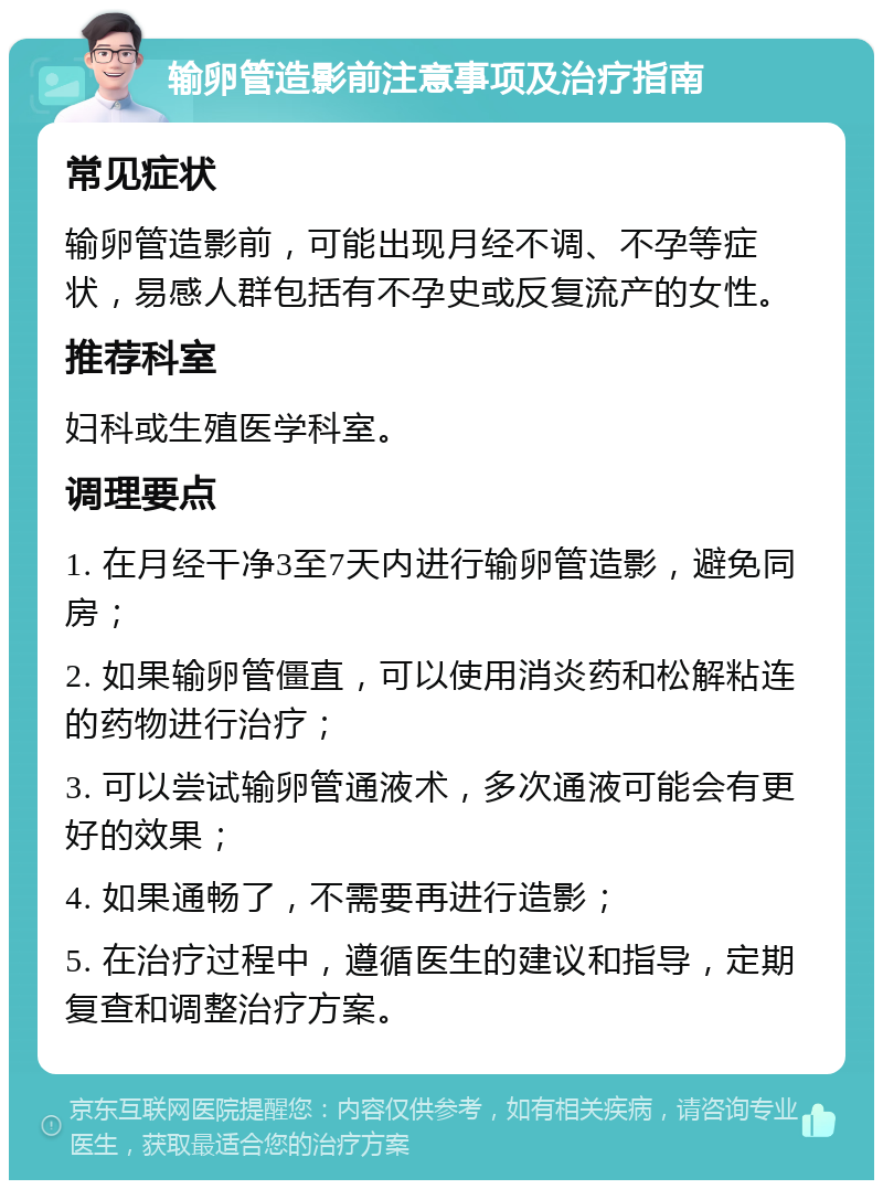 输卵管造影前注意事项及治疗指南 常见症状 输卵管造影前，可能出现月经不调、不孕等症状，易感人群包括有不孕史或反复流产的女性。 推荐科室 妇科或生殖医学科室。 调理要点 1. 在月经干净3至7天内进行输卵管造影，避免同房； 2. 如果输卵管僵直，可以使用消炎药和松解粘连的药物进行治疗； 3. 可以尝试输卵管通液术，多次通液可能会有更好的效果； 4. 如果通畅了，不需要再进行造影； 5. 在治疗过程中，遵循医生的建议和指导，定期复查和调整治疗方案。