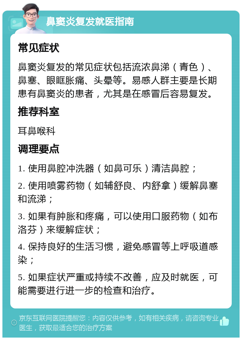 鼻窦炎复发就医指南 常见症状 鼻窦炎复发的常见症状包括流浓鼻涕（青色）、鼻塞、眼眶胀痛、头晕等。易感人群主要是长期患有鼻窦炎的患者，尤其是在感冒后容易复发。 推荐科室 耳鼻喉科 调理要点 1. 使用鼻腔冲洗器（如鼻可乐）清洁鼻腔； 2. 使用喷雾药物（如辅舒良、内舒拿）缓解鼻塞和流涕； 3. 如果有肿胀和疼痛，可以使用口服药物（如布洛芬）来缓解症状； 4. 保持良好的生活习惯，避免感冒等上呼吸道感染； 5. 如果症状严重或持续不改善，应及时就医，可能需要进行进一步的检查和治疗。