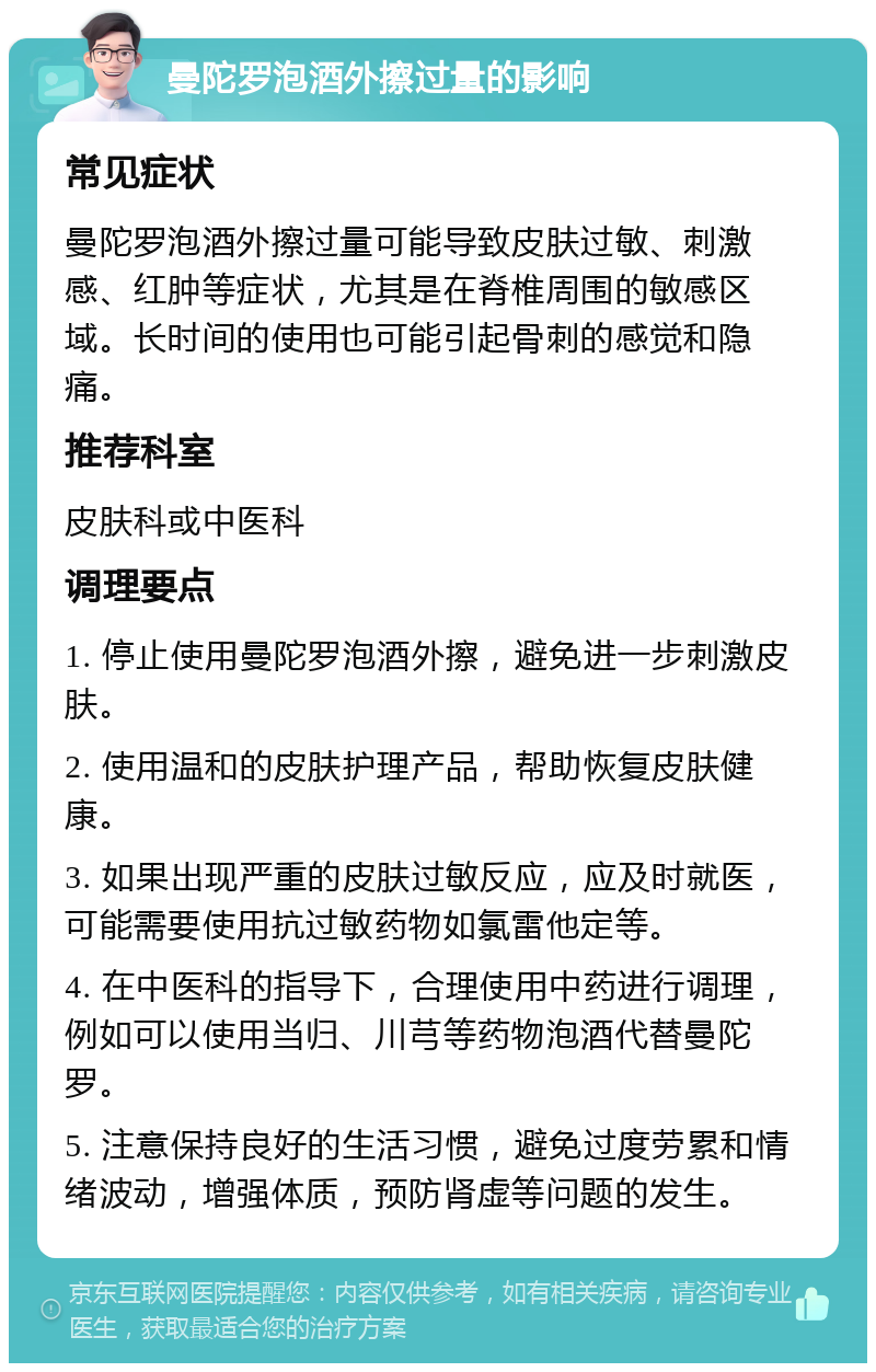 曼陀罗泡酒外擦过量的影响 常见症状 曼陀罗泡酒外擦过量可能导致皮肤过敏、刺激感、红肿等症状，尤其是在脊椎周围的敏感区域。长时间的使用也可能引起骨刺的感觉和隐痛。 推荐科室 皮肤科或中医科 调理要点 1. 停止使用曼陀罗泡酒外擦，避免进一步刺激皮肤。 2. 使用温和的皮肤护理产品，帮助恢复皮肤健康。 3. 如果出现严重的皮肤过敏反应，应及时就医，可能需要使用抗过敏药物如氯雷他定等。 4. 在中医科的指导下，合理使用中药进行调理，例如可以使用当归、川芎等药物泡酒代替曼陀罗。 5. 注意保持良好的生活习惯，避免过度劳累和情绪波动，增强体质，预防肾虚等问题的发生。