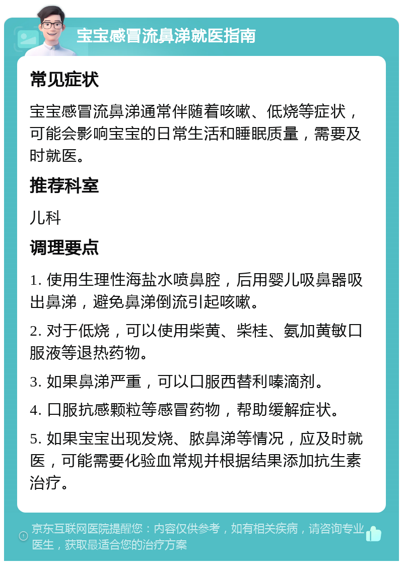 宝宝感冒流鼻涕就医指南 常见症状 宝宝感冒流鼻涕通常伴随着咳嗽、低烧等症状，可能会影响宝宝的日常生活和睡眠质量，需要及时就医。 推荐科室 儿科 调理要点 1. 使用生理性海盐水喷鼻腔，后用婴儿吸鼻器吸出鼻涕，避免鼻涕倒流引起咳嗽。 2. 对于低烧，可以使用柴黄、柴桂、氨加黄敏口服液等退热药物。 3. 如果鼻涕严重，可以口服西替利嗪滴剂。 4. 口服抗感颗粒等感冒药物，帮助缓解症状。 5. 如果宝宝出现发烧、脓鼻涕等情况，应及时就医，可能需要化验血常规并根据结果添加抗生素治疗。