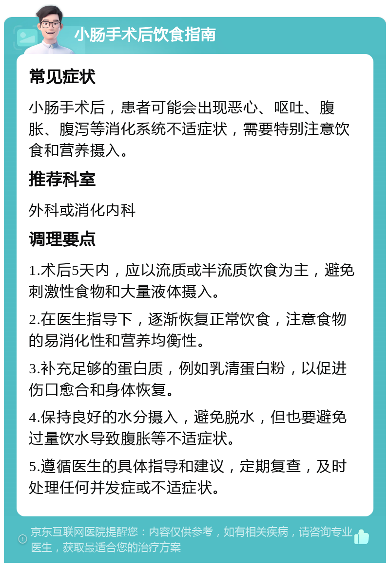 小肠手术后饮食指南 常见症状 小肠手术后，患者可能会出现恶心、呕吐、腹胀、腹泻等消化系统不适症状，需要特别注意饮食和营养摄入。 推荐科室 外科或消化内科 调理要点 1.术后5天内，应以流质或半流质饮食为主，避免刺激性食物和大量液体摄入。 2.在医生指导下，逐渐恢复正常饮食，注意食物的易消化性和营养均衡性。 3.补充足够的蛋白质，例如乳清蛋白粉，以促进伤口愈合和身体恢复。 4.保持良好的水分摄入，避免脱水，但也要避免过量饮水导致腹胀等不适症状。 5.遵循医生的具体指导和建议，定期复查，及时处理任何并发症或不适症状。