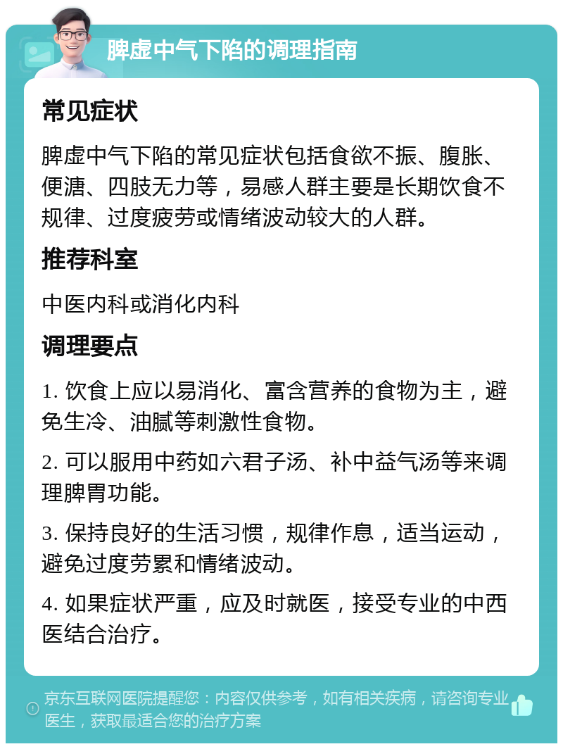 脾虚中气下陷的调理指南 常见症状 脾虚中气下陷的常见症状包括食欲不振、腹胀、便溏、四肢无力等，易感人群主要是长期饮食不规律、过度疲劳或情绪波动较大的人群。 推荐科室 中医内科或消化内科 调理要点 1. 饮食上应以易消化、富含营养的食物为主，避免生冷、油腻等刺激性食物。 2. 可以服用中药如六君子汤、补中益气汤等来调理脾胃功能。 3. 保持良好的生活习惯，规律作息，适当运动，避免过度劳累和情绪波动。 4. 如果症状严重，应及时就医，接受专业的中西医结合治疗。