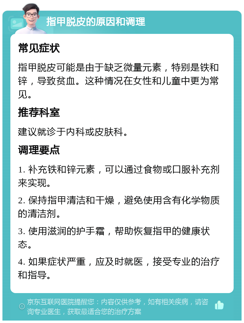 指甲脱皮的原因和调理 常见症状 指甲脱皮可能是由于缺乏微量元素，特别是铁和锌，导致贫血。这种情况在女性和儿童中更为常见。 推荐科室 建议就诊于内科或皮肤科。 调理要点 1. 补充铁和锌元素，可以通过食物或口服补充剂来实现。 2. 保持指甲清洁和干燥，避免使用含有化学物质的清洁剂。 3. 使用滋润的护手霜，帮助恢复指甲的健康状态。 4. 如果症状严重，应及时就医，接受专业的治疗和指导。