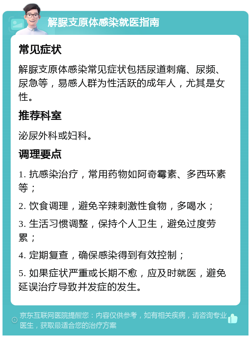 解脲支原体感染就医指南 常见症状 解脲支原体感染常见症状包括尿道刺痛、尿频、尿急等，易感人群为性活跃的成年人，尤其是女性。 推荐科室 泌尿外科或妇科。 调理要点 1. 抗感染治疗，常用药物如阿奇霉素、多西环素等； 2. 饮食调理，避免辛辣刺激性食物，多喝水； 3. 生活习惯调整，保持个人卫生，避免过度劳累； 4. 定期复查，确保感染得到有效控制； 5. 如果症状严重或长期不愈，应及时就医，避免延误治疗导致并发症的发生。