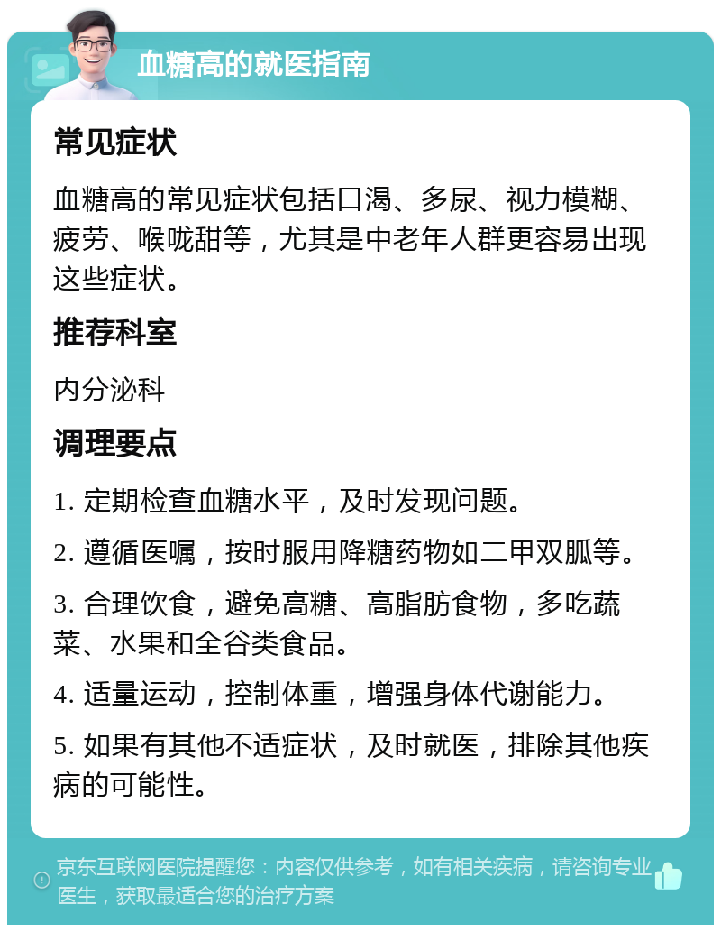 血糖高的就医指南 常见症状 血糖高的常见症状包括口渴、多尿、视力模糊、疲劳、喉咙甜等，尤其是中老年人群更容易出现这些症状。 推荐科室 内分泌科 调理要点 1. 定期检查血糖水平，及时发现问题。 2. 遵循医嘱，按时服用降糖药物如二甲双胍等。 3. 合理饮食，避免高糖、高脂肪食物，多吃蔬菜、水果和全谷类食品。 4. 适量运动，控制体重，增强身体代谢能力。 5. 如果有其他不适症状，及时就医，排除其他疾病的可能性。