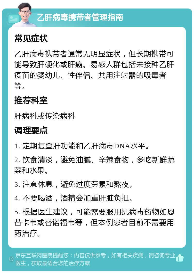 乙肝病毒携带者管理指南 常见症状 乙肝病毒携带者通常无明显症状，但长期携带可能导致肝硬化或肝癌。易感人群包括未接种乙肝疫苗的婴幼儿、性伴侣、共用注射器的吸毒者等。 推荐科室 肝病科或传染病科 调理要点 1. 定期复查肝功能和乙肝病毒DNA水平。 2. 饮食清淡，避免油腻、辛辣食物，多吃新鲜蔬菜和水果。 3. 注意休息，避免过度劳累和熬夜。 4. 不要喝酒，酒精会加重肝脏负担。 5. 根据医生建议，可能需要服用抗病毒药物如恩替卡韦或替诺福韦等，但本例患者目前不需要用药治疗。