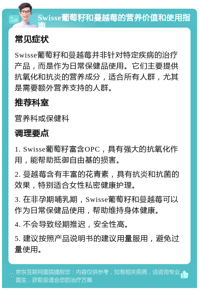 Swisse葡萄籽和蔓越莓的营养价值和使用指南 常见症状 Swisse葡萄籽和蔓越莓并非针对特定疾病的治疗产品，而是作为日常保健品使用。它们主要提供抗氧化和抗炎的营养成分，适合所有人群，尤其是需要额外营养支持的人群。 推荐科室 营养科或保健科 调理要点 1. Swisse葡萄籽富含OPC，具有强大的抗氧化作用，能帮助抵御自由基的损害。 2. 蔓越莓含有丰富的花青素，具有抗炎和抗菌的效果，特别适合女性私密健康护理。 3. 在非孕期哺乳期，Swisse葡萄籽和蔓越莓可以作为日常保健品使用，帮助维持身体健康。 4. 不会导致经期推迟，安全性高。 5. 建议按照产品说明书的建议用量服用，避免过量使用。