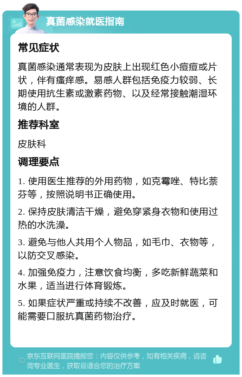 真菌感染就医指南 常见症状 真菌感染通常表现为皮肤上出现红色小痘痘或片状，伴有瘙痒感。易感人群包括免疫力较弱、长期使用抗生素或激素药物、以及经常接触潮湿环境的人群。 推荐科室 皮肤科 调理要点 1. 使用医生推荐的外用药物，如克霉唑、特比萘芬等，按照说明书正确使用。 2. 保持皮肤清洁干燥，避免穿紧身衣物和使用过热的水洗澡。 3. 避免与他人共用个人物品，如毛巾、衣物等，以防交叉感染。 4. 加强免疫力，注意饮食均衡，多吃新鲜蔬菜和水果，适当进行体育锻炼。 5. 如果症状严重或持续不改善，应及时就医，可能需要口服抗真菌药物治疗。