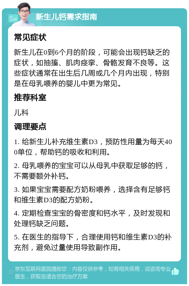 新生儿钙需求指南 常见症状 新生儿在0到6个月的阶段，可能会出现钙缺乏的症状，如抽搐、肌肉痉挛、骨骼发育不良等。这些症状通常在出生后几周或几个月内出现，特别是在母乳喂养的婴儿中更为常见。 推荐科室 儿科 调理要点 1. 给新生儿补充维生素D3，预防性用量为每天400单位，帮助钙的吸收和利用。 2. 母乳喂养的宝宝可以从母乳中获取足够的钙，不需要额外补钙。 3. 如果宝宝需要配方奶粉喂养，选择含有足够钙和维生素D3的配方奶粉。 4. 定期检查宝宝的骨密度和钙水平，及时发现和处理钙缺乏问题。 5. 在医生的指导下，合理使用钙和维生素D3的补充剂，避免过量使用导致副作用。