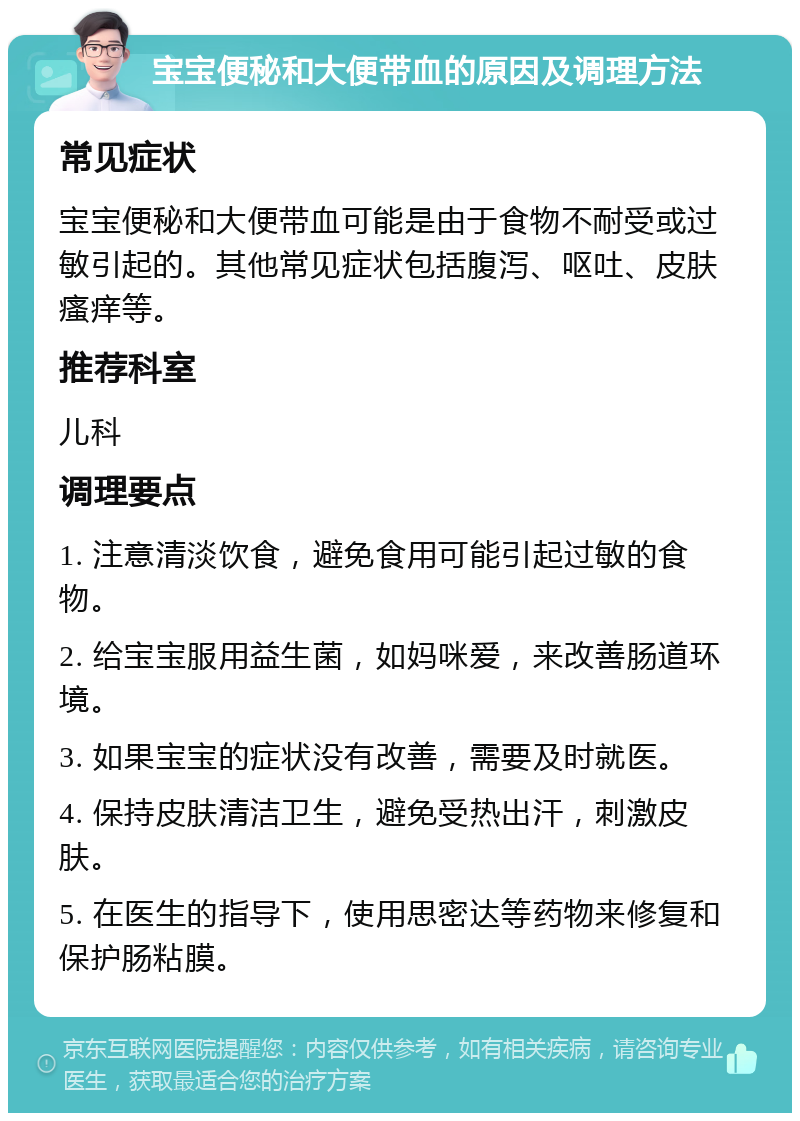 宝宝便秘和大便带血的原因及调理方法 常见症状 宝宝便秘和大便带血可能是由于食物不耐受或过敏引起的。其他常见症状包括腹泻、呕吐、皮肤瘙痒等。 推荐科室 儿科 调理要点 1. 注意清淡饮食，避免食用可能引起过敏的食物。 2. 给宝宝服用益生菌，如妈咪爱，来改善肠道环境。 3. 如果宝宝的症状没有改善，需要及时就医。 4. 保持皮肤清洁卫生，避免受热出汗，刺激皮肤。 5. 在医生的指导下，使用思密达等药物来修复和保护肠粘膜。