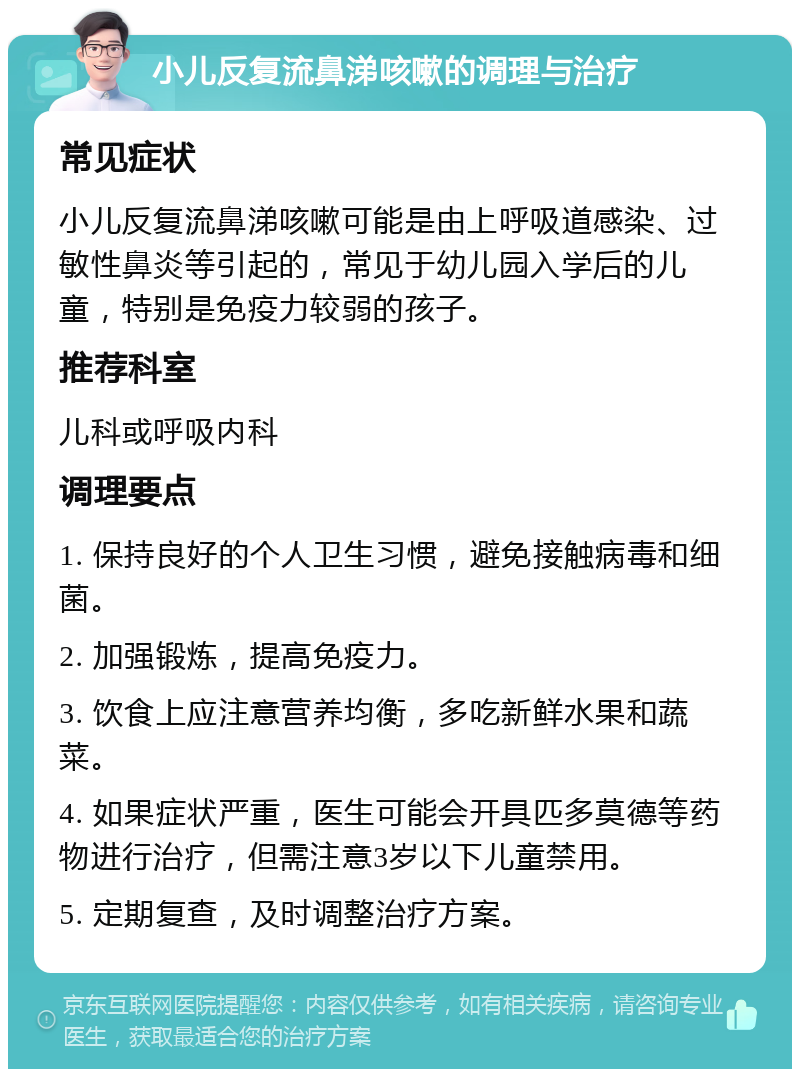 小儿反复流鼻涕咳嗽的调理与治疗 常见症状 小儿反复流鼻涕咳嗽可能是由上呼吸道感染、过敏性鼻炎等引起的，常见于幼儿园入学后的儿童，特别是免疫力较弱的孩子。 推荐科室 儿科或呼吸内科 调理要点 1. 保持良好的个人卫生习惯，避免接触病毒和细菌。 2. 加强锻炼，提高免疫力。 3. 饮食上应注意营养均衡，多吃新鲜水果和蔬菜。 4. 如果症状严重，医生可能会开具匹多莫德等药物进行治疗，但需注意3岁以下儿童禁用。 5. 定期复查，及时调整治疗方案。