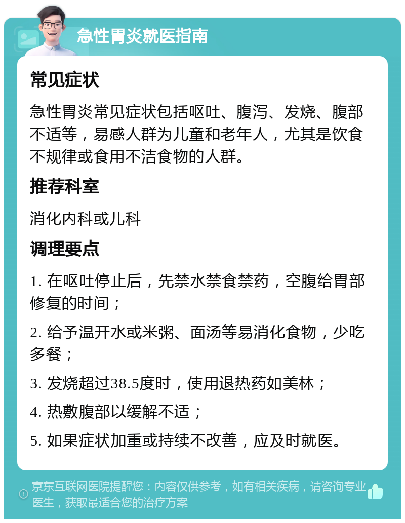 急性胃炎就医指南 常见症状 急性胃炎常见症状包括呕吐、腹泻、发烧、腹部不适等，易感人群为儿童和老年人，尤其是饮食不规律或食用不洁食物的人群。 推荐科室 消化内科或儿科 调理要点 1. 在呕吐停止后，先禁水禁食禁药，空腹给胃部修复的时间； 2. 给予温开水或米粥、面汤等易消化食物，少吃多餐； 3. 发烧超过38.5度时，使用退热药如美林； 4. 热敷腹部以缓解不适； 5. 如果症状加重或持续不改善，应及时就医。