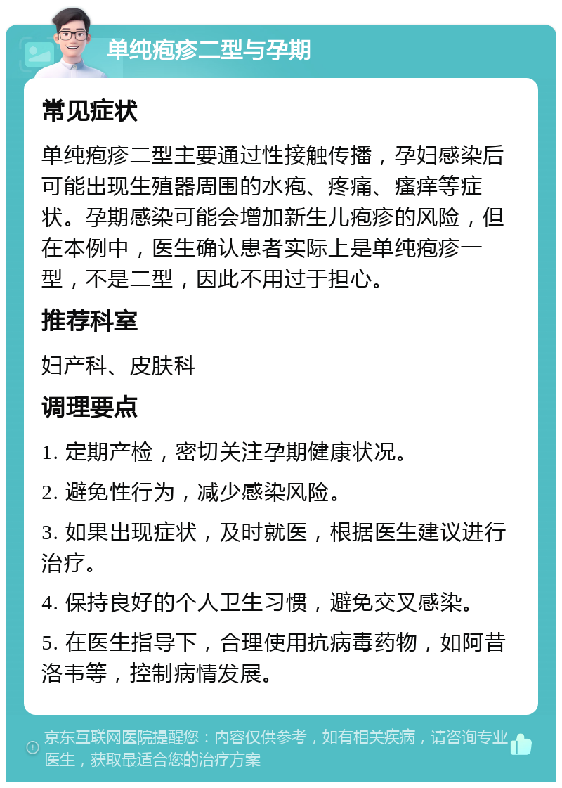 单纯疱疹二型与孕期 常见症状 单纯疱疹二型主要通过性接触传播，孕妇感染后可能出现生殖器周围的水疱、疼痛、瘙痒等症状。孕期感染可能会增加新生儿疱疹的风险，但在本例中，医生确认患者实际上是单纯疱疹一型，不是二型，因此不用过于担心。 推荐科室 妇产科、皮肤科 调理要点 1. 定期产检，密切关注孕期健康状况。 2. 避免性行为，减少感染风险。 3. 如果出现症状，及时就医，根据医生建议进行治疗。 4. 保持良好的个人卫生习惯，避免交叉感染。 5. 在医生指导下，合理使用抗病毒药物，如阿昔洛韦等，控制病情发展。