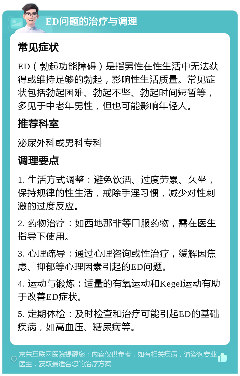 ED问题的治疗与调理 常见症状 ED（勃起功能障碍）是指男性在性生活中无法获得或维持足够的勃起，影响性生活质量。常见症状包括勃起困难、勃起不坚、勃起时间短暂等，多见于中老年男性，但也可能影响年轻人。 推荐科室 泌尿外科或男科专科 调理要点 1. 生活方式调整：避免饮酒、过度劳累、久坐，保持规律的性生活，戒除手淫习惯，减少对性刺激的过度反应。 2. 药物治疗：如西地那非等口服药物，需在医生指导下使用。 3. 心理疏导：通过心理咨询或性治疗，缓解因焦虑、抑郁等心理因素引起的ED问题。 4. 运动与锻炼：适量的有氧运动和Kegel运动有助于改善ED症状。 5. 定期体检：及时检查和治疗可能引起ED的基础疾病，如高血压、糖尿病等。