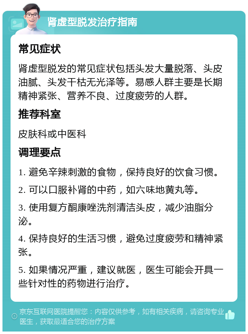 肾虚型脱发治疗指南 常见症状 肾虚型脱发的常见症状包括头发大量脱落、头皮油腻、头发干枯无光泽等。易感人群主要是长期精神紧张、营养不良、过度疲劳的人群。 推荐科室 皮肤科或中医科 调理要点 1. 避免辛辣刺激的食物，保持良好的饮食习惯。 2. 可以口服补肾的中药，如六味地黄丸等。 3. 使用复方酮康唑洗剂清洁头皮，减少油脂分泌。 4. 保持良好的生活习惯，避免过度疲劳和精神紧张。 5. 如果情况严重，建议就医，医生可能会开具一些针对性的药物进行治疗。