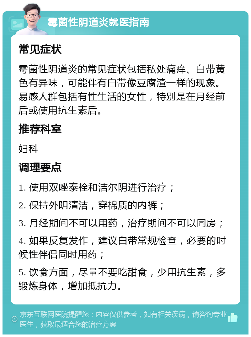 霉菌性阴道炎就医指南 常见症状 霉菌性阴道炎的常见症状包括私处痛痒、白带黄色有异味，可能伴有白带像豆腐渣一样的现象。易感人群包括有性生活的女性，特别是在月经前后或使用抗生素后。 推荐科室 妇科 调理要点 1. 使用双唑泰栓和洁尔阴进行治疗； 2. 保持外阴清洁，穿棉质的内裤； 3. 月经期间不可以用药，治疗期间不可以同房； 4. 如果反复发作，建议白带常规检查，必要的时候性伴侣同时用药； 5. 饮食方面，尽量不要吃甜食，少用抗生素，多锻炼身体，增加抵抗力。