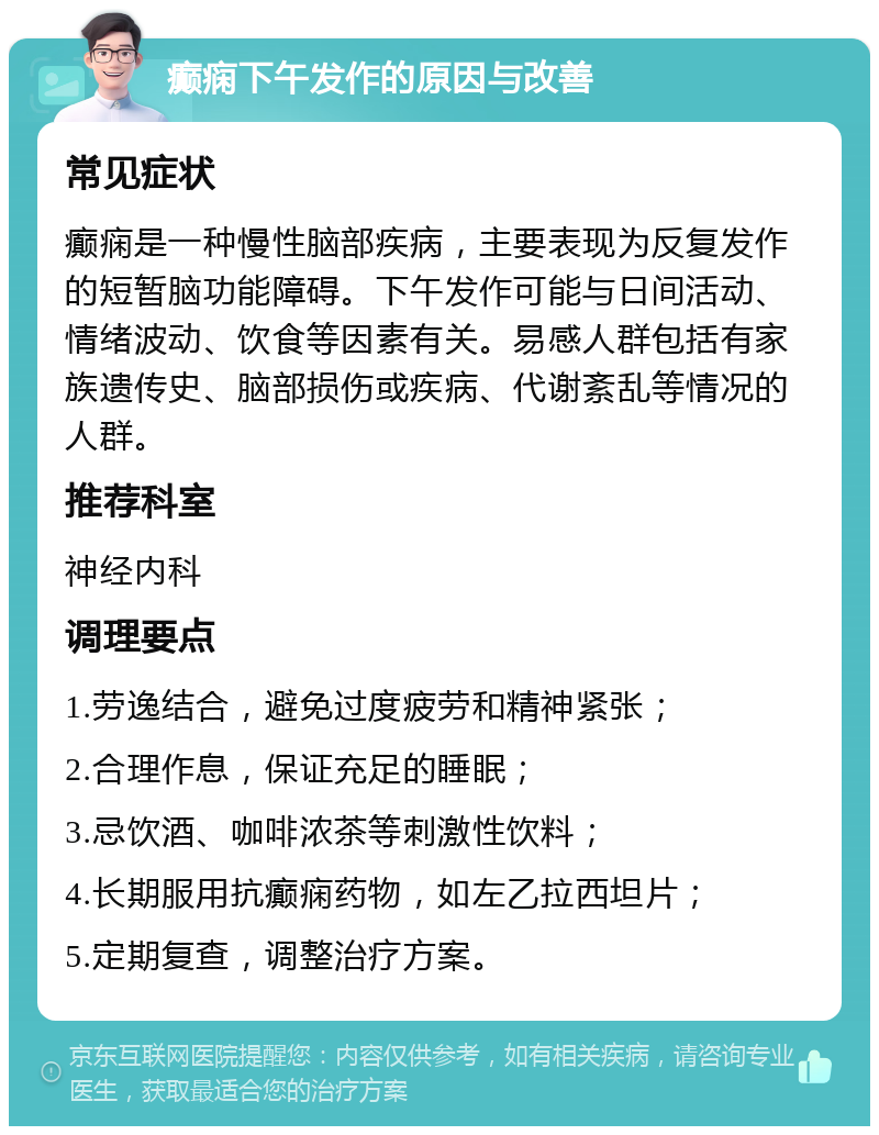 癫痫下午发作的原因与改善 常见症状 癫痫是一种慢性脑部疾病，主要表现为反复发作的短暂脑功能障碍。下午发作可能与日间活动、情绪波动、饮食等因素有关。易感人群包括有家族遗传史、脑部损伤或疾病、代谢紊乱等情况的人群。 推荐科室 神经内科 调理要点 1.劳逸结合，避免过度疲劳和精神紧张； 2.合理作息，保证充足的睡眠； 3.忌饮酒、咖啡浓茶等刺激性饮料； 4.长期服用抗癫痫药物，如左乙拉西坦片； 5.定期复查，调整治疗方案。