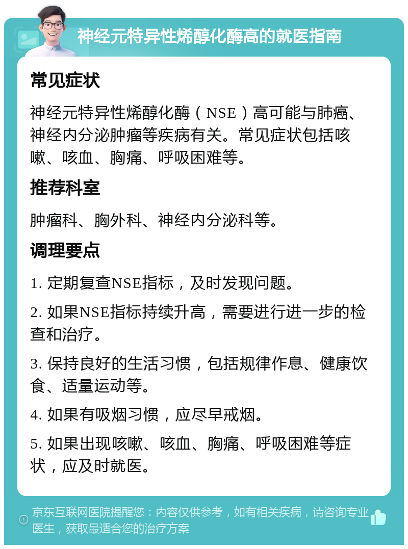 神经元特异性烯醇化酶高的就医指南 常见症状 神经元特异性烯醇化酶（NSE）高可能与肺癌、神经内分泌肿瘤等疾病有关。常见症状包括咳嗽、咳血、胸痛、呼吸困难等。 推荐科室 肿瘤科、胸外科、神经内分泌科等。 调理要点 1. 定期复查NSE指标，及时发现问题。 2. 如果NSE指标持续升高，需要进行进一步的检查和治疗。 3. 保持良好的生活习惯，包括规律作息、健康饮食、适量运动等。 4. 如果有吸烟习惯，应尽早戒烟。 5. 如果出现咳嗽、咳血、胸痛、呼吸困难等症状，应及时就医。