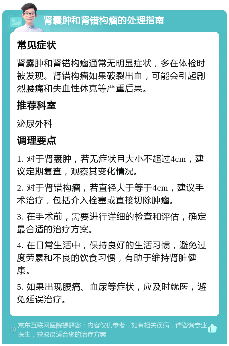 肾囊肿和肾错构瘤的处理指南 常见症状 肾囊肿和肾错构瘤通常无明显症状，多在体检时被发现。肾错构瘤如果破裂出血，可能会引起剧烈腰痛和失血性休克等严重后果。 推荐科室 泌尿外科 调理要点 1. 对于肾囊肿，若无症状且大小不超过4cm，建议定期复查，观察其变化情况。 2. 对于肾错构瘤，若直径大于等于4cm，建议手术治疗，包括介入栓塞或直接切除肿瘤。 3. 在手术前，需要进行详细的检查和评估，确定最合适的治疗方案。 4. 在日常生活中，保持良好的生活习惯，避免过度劳累和不良的饮食习惯，有助于维持肾脏健康。 5. 如果出现腰痛、血尿等症状，应及时就医，避免延误治疗。