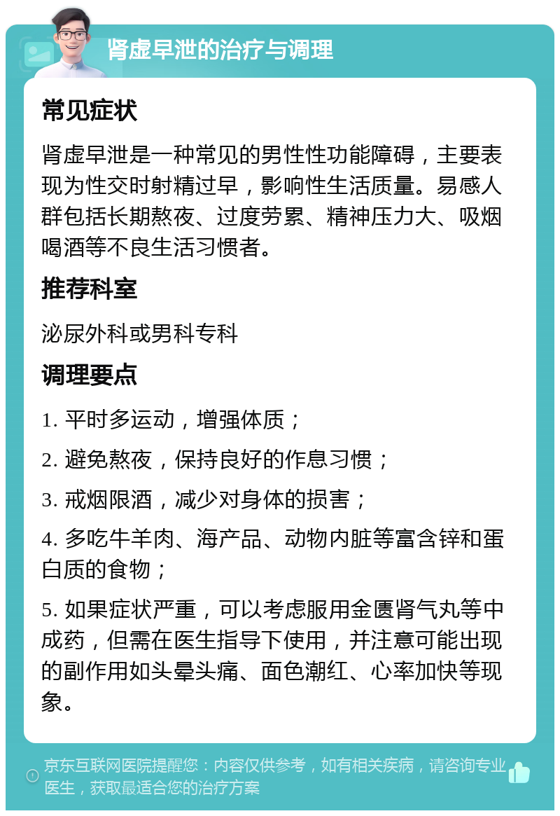 肾虚早泄的治疗与调理 常见症状 肾虚早泄是一种常见的男性性功能障碍，主要表现为性交时射精过早，影响性生活质量。易感人群包括长期熬夜、过度劳累、精神压力大、吸烟喝酒等不良生活习惯者。 推荐科室 泌尿外科或男科专科 调理要点 1. 平时多运动，增强体质； 2. 避免熬夜，保持良好的作息习惯； 3. 戒烟限酒，减少对身体的损害； 4. 多吃牛羊肉、海产品、动物内脏等富含锌和蛋白质的食物； 5. 如果症状严重，可以考虑服用金匮肾气丸等中成药，但需在医生指导下使用，并注意可能出现的副作用如头晕头痛、面色潮红、心率加快等现象。