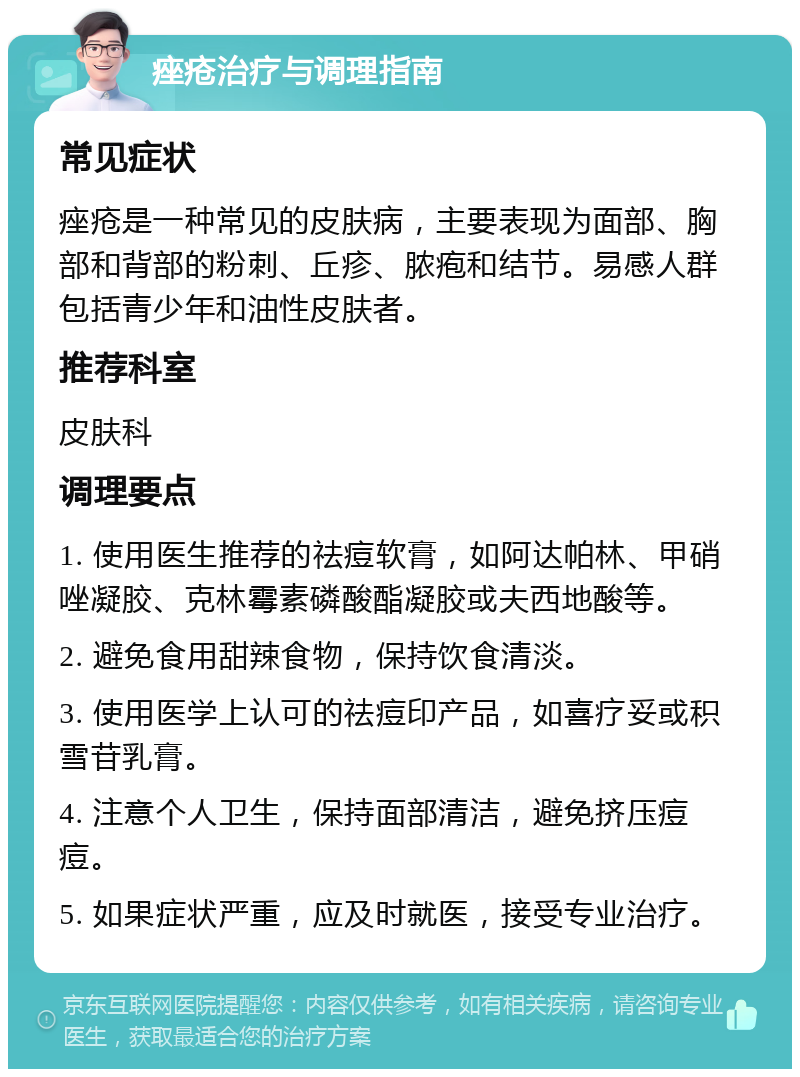 痤疮治疗与调理指南 常见症状 痤疮是一种常见的皮肤病，主要表现为面部、胸部和背部的粉刺、丘疹、脓疱和结节。易感人群包括青少年和油性皮肤者。 推荐科室 皮肤科 调理要点 1. 使用医生推荐的祛痘软膏，如阿达帕林、甲硝唑凝胶、克林霉素磷酸酯凝胶或夫西地酸等。 2. 避免食用甜辣食物，保持饮食清淡。 3. 使用医学上认可的祛痘印产品，如喜疗妥或积雪苷乳膏。 4. 注意个人卫生，保持面部清洁，避免挤压痘痘。 5. 如果症状严重，应及时就医，接受专业治疗。