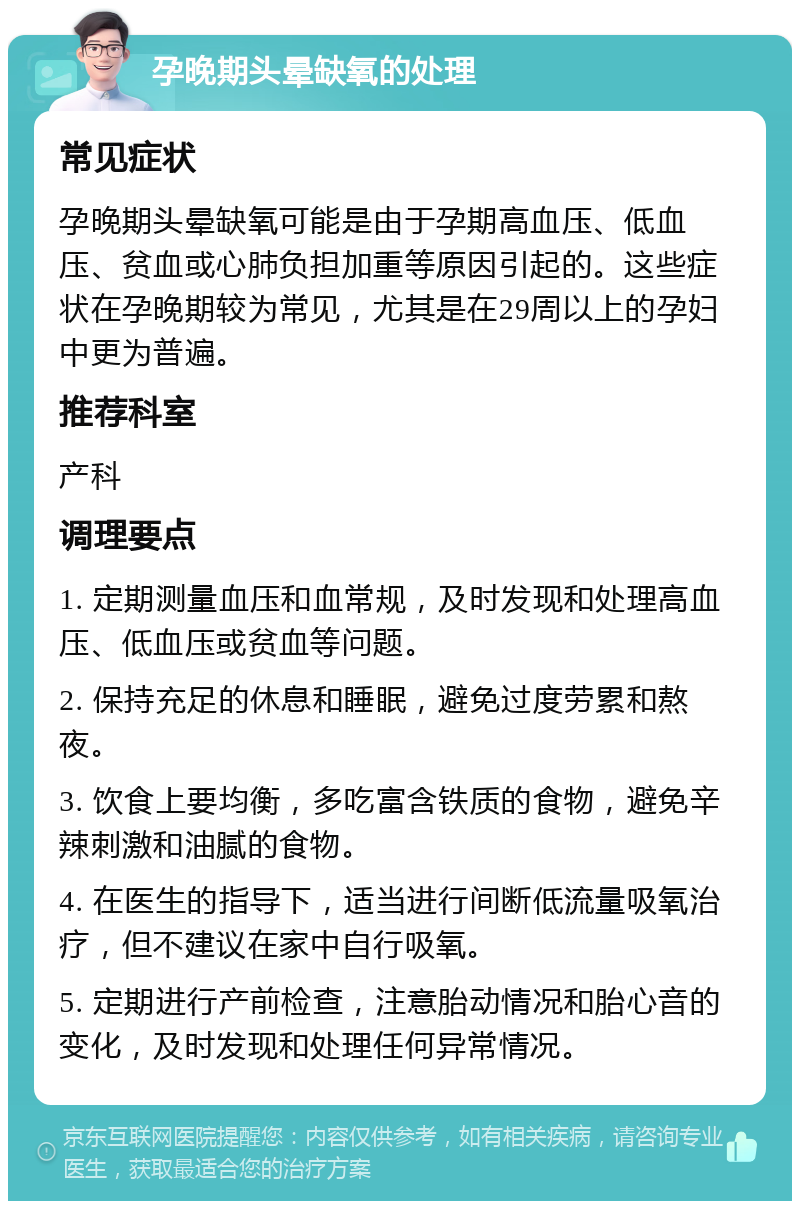 孕晚期头晕缺氧的处理 常见症状 孕晚期头晕缺氧可能是由于孕期高血压、低血压、贫血或心肺负担加重等原因引起的。这些症状在孕晚期较为常见，尤其是在29周以上的孕妇中更为普遍。 推荐科室 产科 调理要点 1. 定期测量血压和血常规，及时发现和处理高血压、低血压或贫血等问题。 2. 保持充足的休息和睡眠，避免过度劳累和熬夜。 3. 饮食上要均衡，多吃富含铁质的食物，避免辛辣刺激和油腻的食物。 4. 在医生的指导下，适当进行间断低流量吸氧治疗，但不建议在家中自行吸氧。 5. 定期进行产前检查，注意胎动情况和胎心音的变化，及时发现和处理任何异常情况。