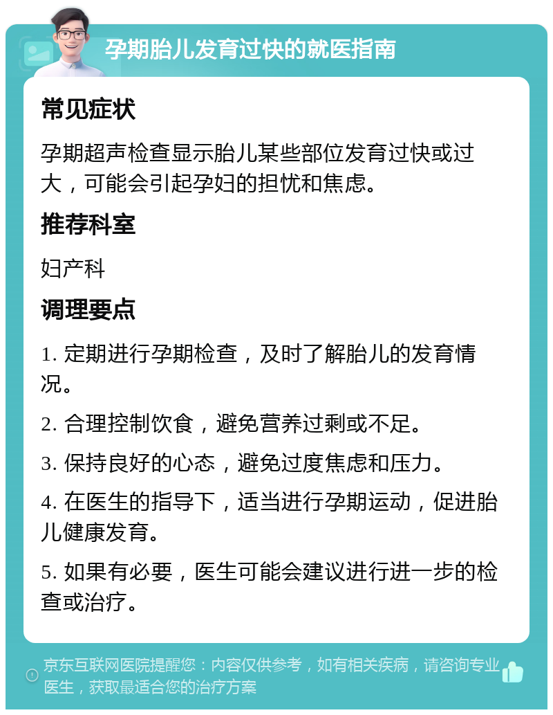 孕期胎儿发育过快的就医指南 常见症状 孕期超声检查显示胎儿某些部位发育过快或过大，可能会引起孕妇的担忧和焦虑。 推荐科室 妇产科 调理要点 1. 定期进行孕期检查，及时了解胎儿的发育情况。 2. 合理控制饮食，避免营养过剩或不足。 3. 保持良好的心态，避免过度焦虑和压力。 4. 在医生的指导下，适当进行孕期运动，促进胎儿健康发育。 5. 如果有必要，医生可能会建议进行进一步的检查或治疗。