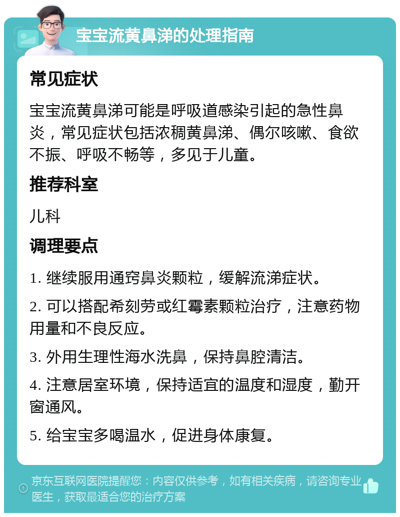 宝宝流黄鼻涕的处理指南 常见症状 宝宝流黄鼻涕可能是呼吸道感染引起的急性鼻炎，常见症状包括浓稠黄鼻涕、偶尔咳嗽、食欲不振、呼吸不畅等，多见于儿童。 推荐科室 儿科 调理要点 1. 继续服用通窍鼻炎颗粒，缓解流涕症状。 2. 可以搭配希刻劳或红霉素颗粒治疗，注意药物用量和不良反应。 3. 外用生理性海水洗鼻，保持鼻腔清洁。 4. 注意居室环境，保持适宜的温度和湿度，勤开窗通风。 5. 给宝宝多喝温水，促进身体康复。