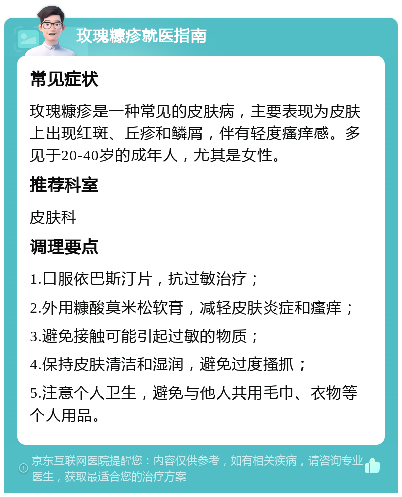 玫瑰糠疹就医指南 常见症状 玫瑰糠疹是一种常见的皮肤病，主要表现为皮肤上出现红斑、丘疹和鳞屑，伴有轻度瘙痒感。多见于20-40岁的成年人，尤其是女性。 推荐科室 皮肤科 调理要点 1.口服依巴斯汀片，抗过敏治疗； 2.外用糠酸莫米松软膏，减轻皮肤炎症和瘙痒； 3.避免接触可能引起过敏的物质； 4.保持皮肤清洁和湿润，避免过度搔抓； 5.注意个人卫生，避免与他人共用毛巾、衣物等个人用品。