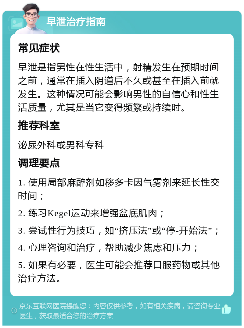 早泄治疗指南 常见症状 早泄是指男性在性生活中，射精发生在预期时间之前，通常在插入阴道后不久或甚至在插入前就发生。这种情况可能会影响男性的自信心和性生活质量，尤其是当它变得频繁或持续时。 推荐科室 泌尿外科或男科专科 调理要点 1. 使用局部麻醉剂如移多卡因气雾剂来延长性交时间； 2. 练习Kegel运动来增强盆底肌肉； 3. 尝试性行为技巧，如“挤压法”或“停-开始法”； 4. 心理咨询和治疗，帮助减少焦虑和压力； 5. 如果有必要，医生可能会推荐口服药物或其他治疗方法。