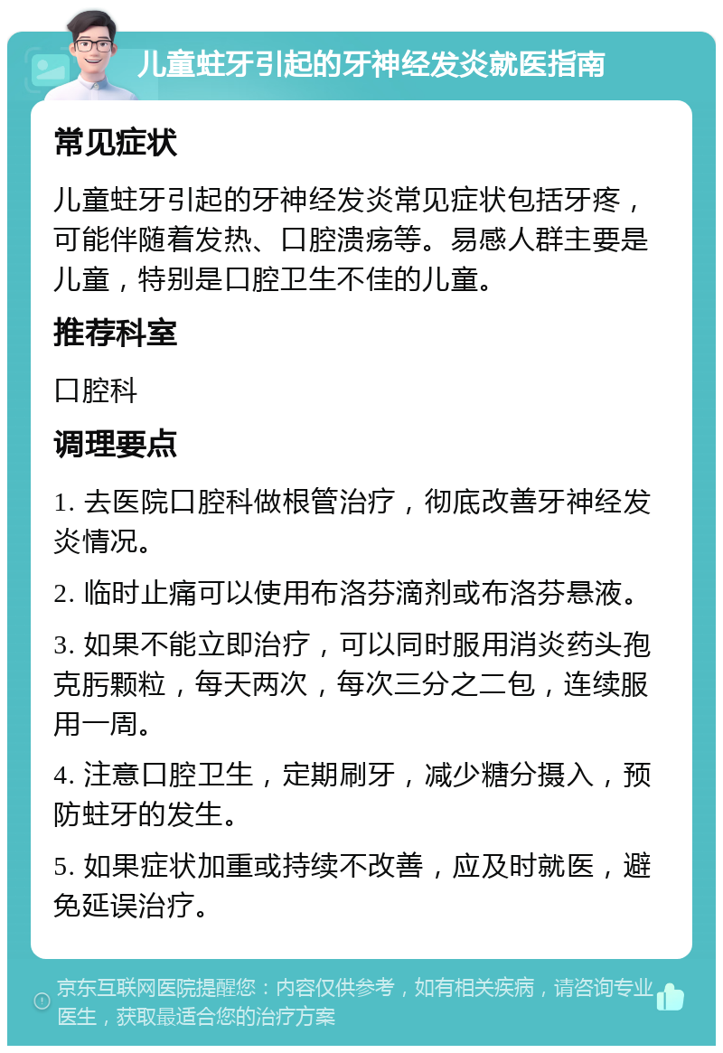 儿童蛀牙引起的牙神经发炎就医指南 常见症状 儿童蛀牙引起的牙神经发炎常见症状包括牙疼，可能伴随着发热、口腔溃疡等。易感人群主要是儿童，特别是口腔卫生不佳的儿童。 推荐科室 口腔科 调理要点 1. 去医院口腔科做根管治疗，彻底改善牙神经发炎情况。 2. 临时止痛可以使用布洛芬滴剂或布洛芬悬液。 3. 如果不能立即治疗，可以同时服用消炎药头孢克肟颗粒，每天两次，每次三分之二包，连续服用一周。 4. 注意口腔卫生，定期刷牙，减少糖分摄入，预防蛀牙的发生。 5. 如果症状加重或持续不改善，应及时就医，避免延误治疗。