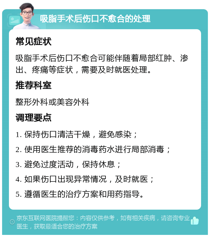 吸脂手术后伤口不愈合的处理 常见症状 吸脂手术后伤口不愈合可能伴随着局部红肿、渗出、疼痛等症状，需要及时就医处理。 推荐科室 整形外科或美容外科 调理要点 1. 保持伤口清洁干燥，避免感染； 2. 使用医生推荐的消毒药水进行局部消毒； 3. 避免过度活动，保持休息； 4. 如果伤口出现异常情况，及时就医； 5. 遵循医生的治疗方案和用药指导。