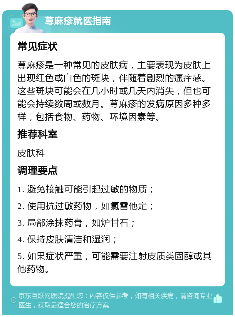 荨麻疹就医指南 常见症状 荨麻疹是一种常见的皮肤病，主要表现为皮肤上出现红色或白色的斑块，伴随着剧烈的瘙痒感。这些斑块可能会在几小时或几天内消失，但也可能会持续数周或数月。荨麻疹的发病原因多种多样，包括食物、药物、环境因素等。 推荐科室 皮肤科 调理要点 1. 避免接触可能引起过敏的物质； 2. 使用抗过敏药物，如氯雷他定； 3. 局部涂抹药膏，如炉甘石； 4. 保持皮肤清洁和湿润； 5. 如果症状严重，可能需要注射皮质类固醇或其他药物。