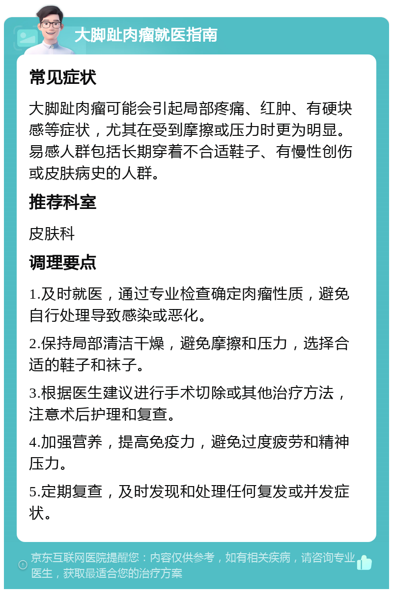 大脚趾肉瘤就医指南 常见症状 大脚趾肉瘤可能会引起局部疼痛、红肿、有硬块感等症状，尤其在受到摩擦或压力时更为明显。易感人群包括长期穿着不合适鞋子、有慢性创伤或皮肤病史的人群。 推荐科室 皮肤科 调理要点 1.及时就医，通过专业检查确定肉瘤性质，避免自行处理导致感染或恶化。 2.保持局部清洁干燥，避免摩擦和压力，选择合适的鞋子和袜子。 3.根据医生建议进行手术切除或其他治疗方法，注意术后护理和复查。 4.加强营养，提高免疫力，避免过度疲劳和精神压力。 5.定期复查，及时发现和处理任何复发或并发症状。