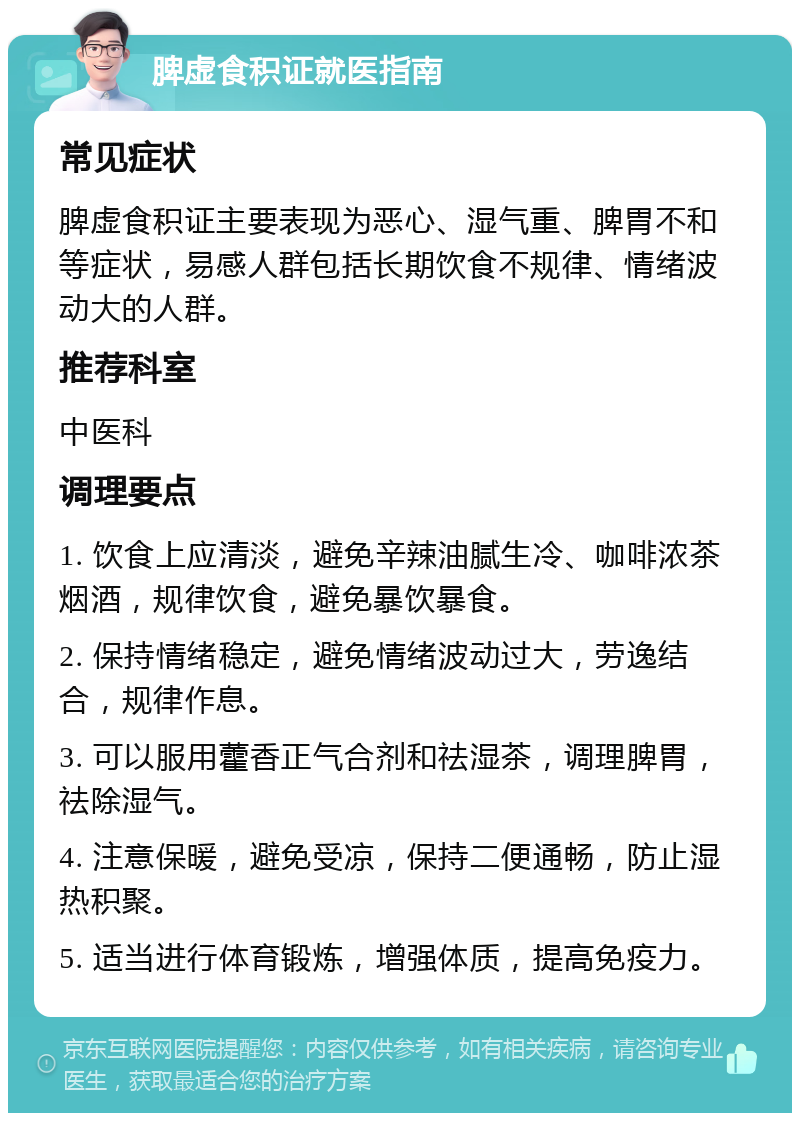 脾虚食积证就医指南 常见症状 脾虚食积证主要表现为恶心、湿气重、脾胃不和等症状，易感人群包括长期饮食不规律、情绪波动大的人群。 推荐科室 中医科 调理要点 1. 饮食上应清淡，避免辛辣油腻生冷、咖啡浓茶烟酒，规律饮食，避免暴饮暴食。 2. 保持情绪稳定，避免情绪波动过大，劳逸结合，规律作息。 3. 可以服用藿香正气合剂和祛湿茶，调理脾胃，祛除湿气。 4. 注意保暖，避免受凉，保持二便通畅，防止湿热积聚。 5. 适当进行体育锻炼，增强体质，提高免疫力。