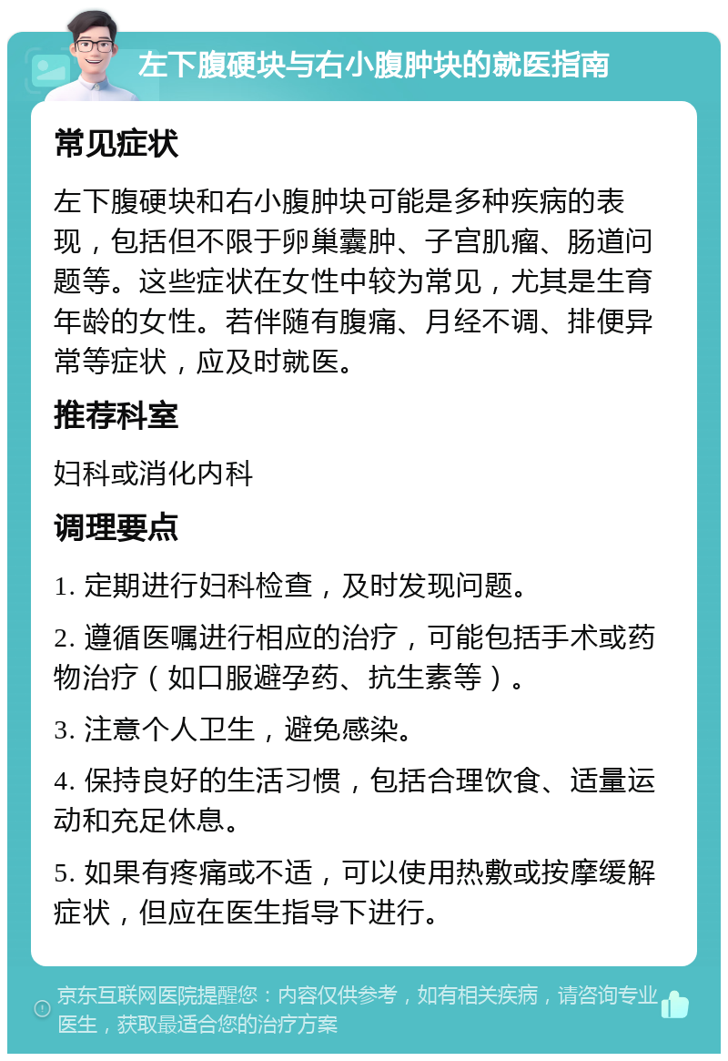 左下腹硬块与右小腹肿块的就医指南 常见症状 左下腹硬块和右小腹肿块可能是多种疾病的表现，包括但不限于卵巢囊肿、子宫肌瘤、肠道问题等。这些症状在女性中较为常见，尤其是生育年龄的女性。若伴随有腹痛、月经不调、排便异常等症状，应及时就医。 推荐科室 妇科或消化内科 调理要点 1. 定期进行妇科检查，及时发现问题。 2. 遵循医嘱进行相应的治疗，可能包括手术或药物治疗（如口服避孕药、抗生素等）。 3. 注意个人卫生，避免感染。 4. 保持良好的生活习惯，包括合理饮食、适量运动和充足休息。 5. 如果有疼痛或不适，可以使用热敷或按摩缓解症状，但应在医生指导下进行。