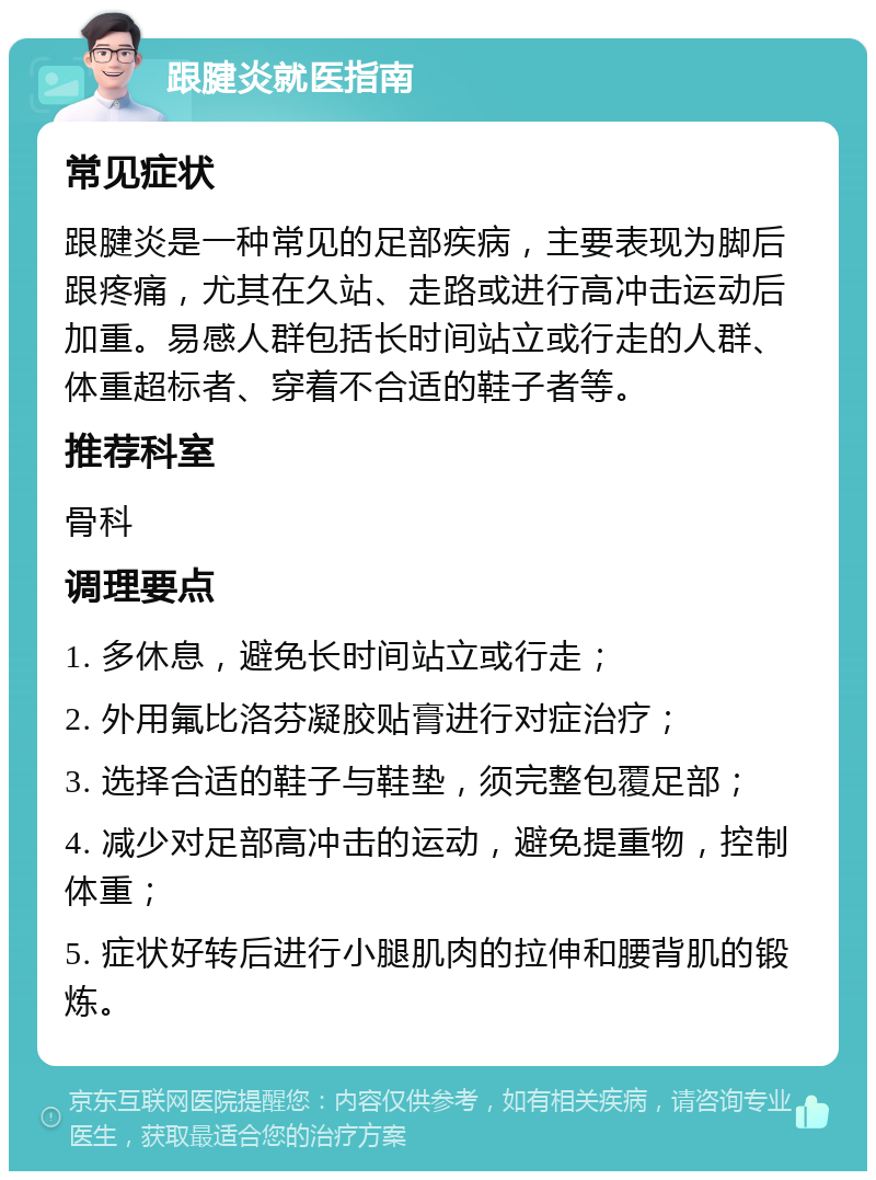 跟腱炎就医指南 常见症状 跟腱炎是一种常见的足部疾病，主要表现为脚后跟疼痛，尤其在久站、走路或进行高冲击运动后加重。易感人群包括长时间站立或行走的人群、体重超标者、穿着不合适的鞋子者等。 推荐科室 骨科 调理要点 1. 多休息，避免长时间站立或行走； 2. 外用氟比洛芬凝胶贴膏进行对症治疗； 3. 选择合适的鞋子与鞋垫，须完整包覆足部； 4. 减少对足部高冲击的运动，避免提重物，控制体重； 5. 症状好转后进行小腿肌肉的拉伸和腰背肌的锻炼。