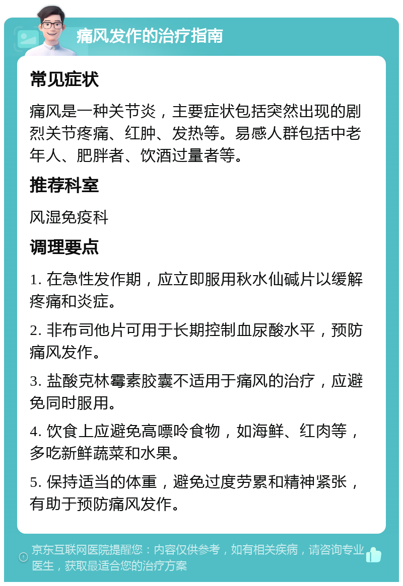 痛风发作的治疗指南 常见症状 痛风是一种关节炎，主要症状包括突然出现的剧烈关节疼痛、红肿、发热等。易感人群包括中老年人、肥胖者、饮酒过量者等。 推荐科室 风湿免疫科 调理要点 1. 在急性发作期，应立即服用秋水仙碱片以缓解疼痛和炎症。 2. 非布司他片可用于长期控制血尿酸水平，预防痛风发作。 3. 盐酸克林霉素胶囊不适用于痛风的治疗，应避免同时服用。 4. 饮食上应避免高嘌呤食物，如海鲜、红肉等，多吃新鲜蔬菜和水果。 5. 保持适当的体重，避免过度劳累和精神紧张，有助于预防痛风发作。